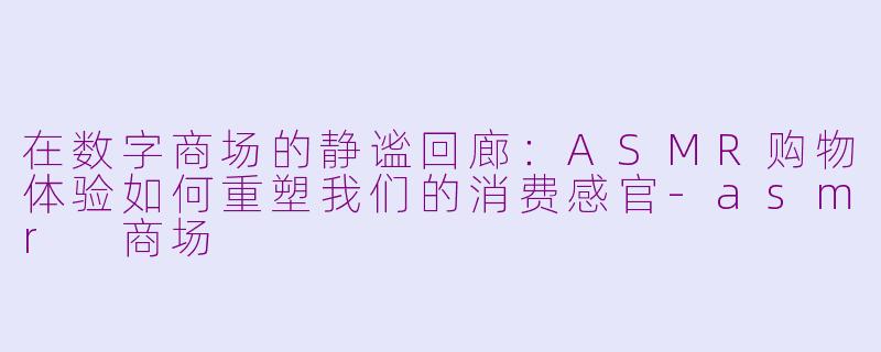 在数字商场的静谧回廊:ASMR购物体验如何重塑我们的消费感官-asmr 商场