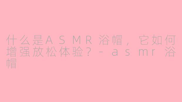 什么是ASMR浴帽,它如何增强放松体验?-asmr浴帽