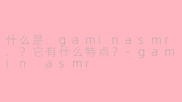 什么是.gaminasmr.?它有什么特点?-gamin asmr