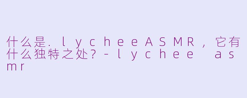 什么是.lycheeASMR,它有什么独特之处?-lychee asmr
