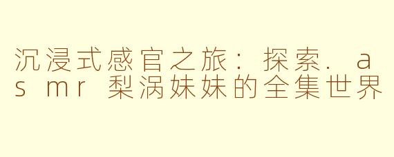 沉浸式感官之旅：探索.asmr梨涡妹妹的全集世界