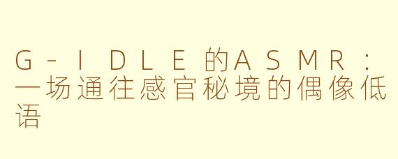 G-IDLE的ASMR:一场通往感官秘境的偶像低语