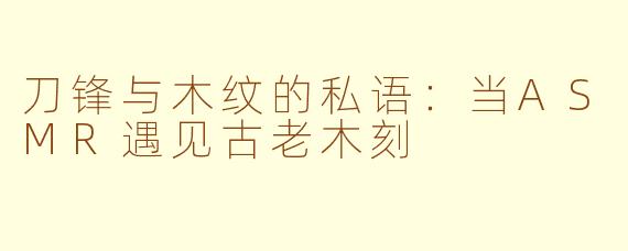刀锋与木纹的私语：当ASMR遇见古老木刻