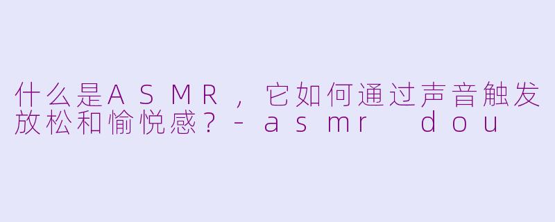 什么是ASMR，它如何通过声音触发放松和愉悦感？-asmr dou