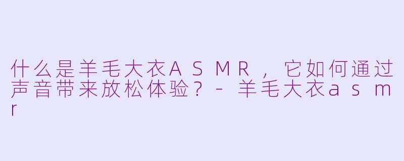 什么是羊毛大衣ASMR，它如何通过声音带来放松体验？-羊毛大衣asmr
