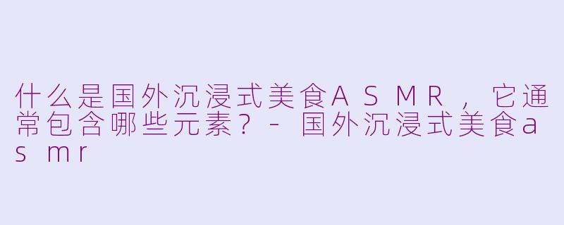 什么是国外沉浸式美食ASMR，它通常包含哪些元素？-国外沉浸式美食asmr