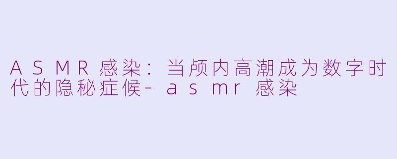 ASMR感染：当颅内高潮成为数字时代的隐秘症候-asmr感染