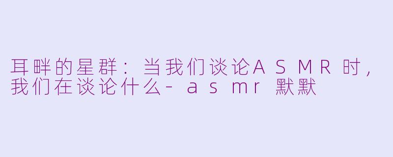 耳畔的星群：当我们谈论ASMR时，我们在谈论什么-asmr默默