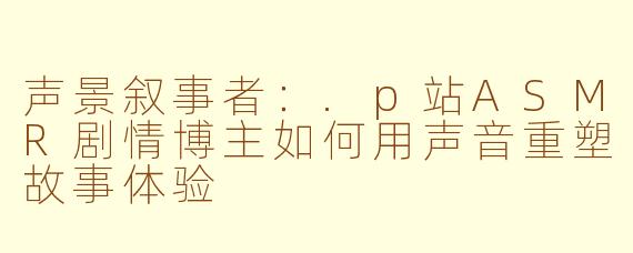 声景叙事者:.p站ASMR剧情博主如何用声音重塑故事体验