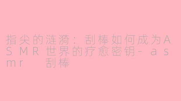 指尖的涟漪:刮棒如何成为ASMR世界的疗愈密钥-asmr 刮棒