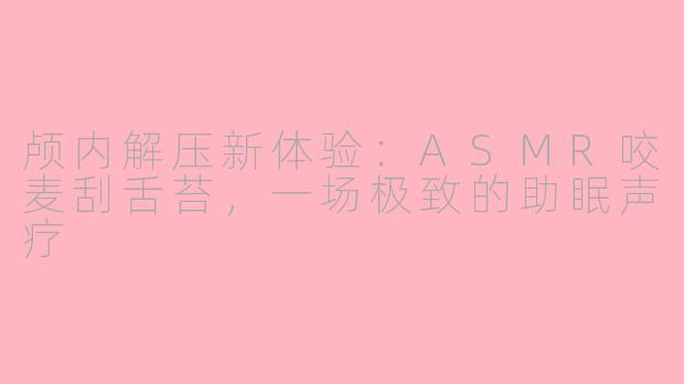 颅内解压新体验:ASMR咬麦刮舌苔,一场极致的助眠声疗