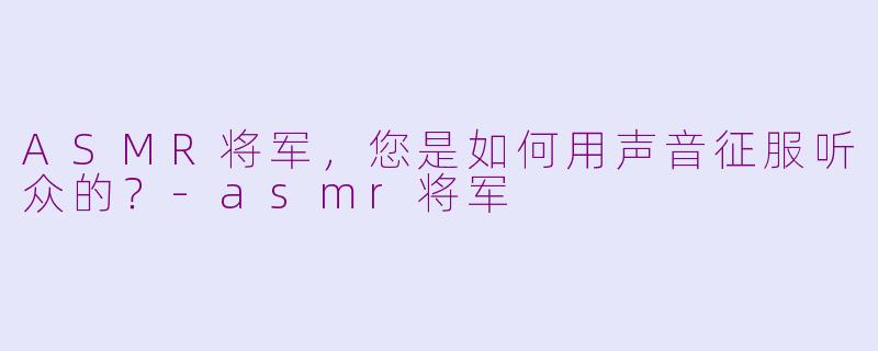 ASMR将军，您是如何用声音征服听众的？-asmr将军
