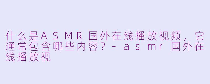 什么是ASMR国外在线播放视频，它通常包含哪些内容？-asmr国外在线播放视
