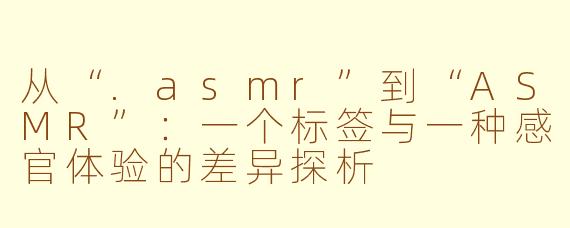 从“.asmr”到“ASMR”:一个标签与一种感官体验的差异探析