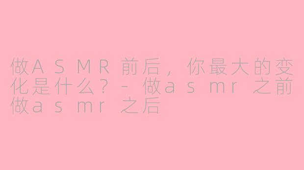 做ASMR前后，你最大的变化是什么？-做asmr之前做asmr之后