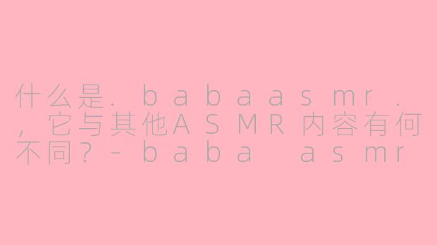 什么是.babaasmr.，它与其他ASMR内容有何不同？-baba asmr