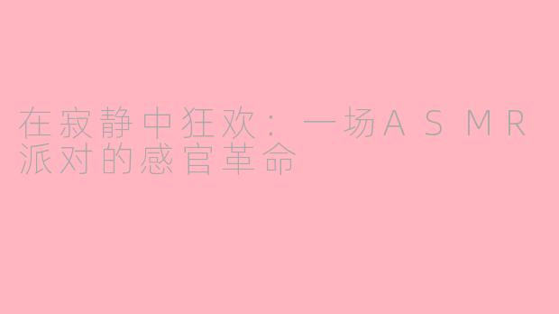在寂静中狂欢:一场ASMR派对的感官革命
