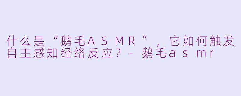 什么是“鹅毛ASMR”，它如何触发自主感知经络反应？-鹅毛asmr