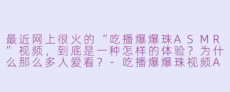 最近网上很火的“吃播爆爆珠ASMR”视频,到底是一种怎样的体验?为什么那么多人爱看?-吃播爆爆珠视频ASMR