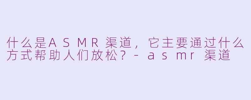 什么是ASMR渠道,它主要通过什么方式帮助人们放松?-asmr渠道