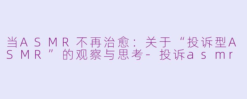 当ASMR不再治愈:关于“投诉型ASMR”的观察与思考-投诉asmr