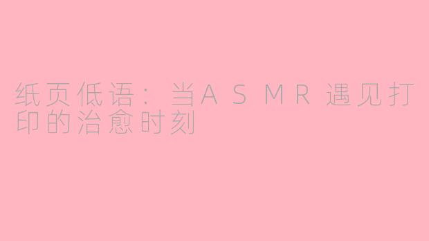 纸页低语：当ASMR遇见打印的治愈时刻