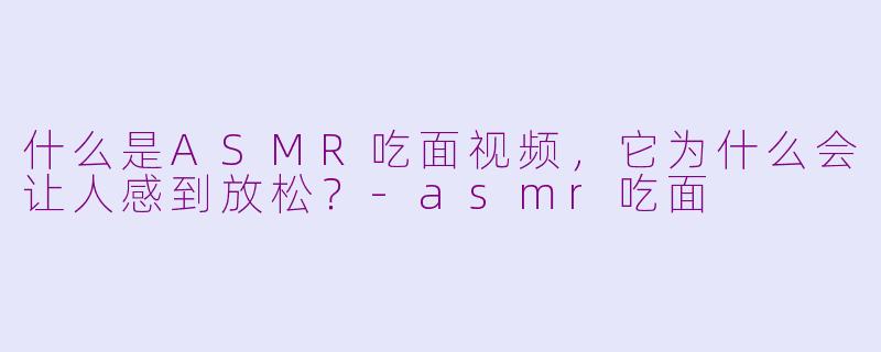 什么是ASMR吃面视频，它为什么会让人感到放松？-asmr吃面