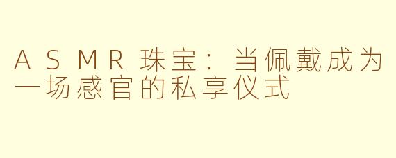 ASMR珠宝：当佩戴成为一场感官的私享仪式