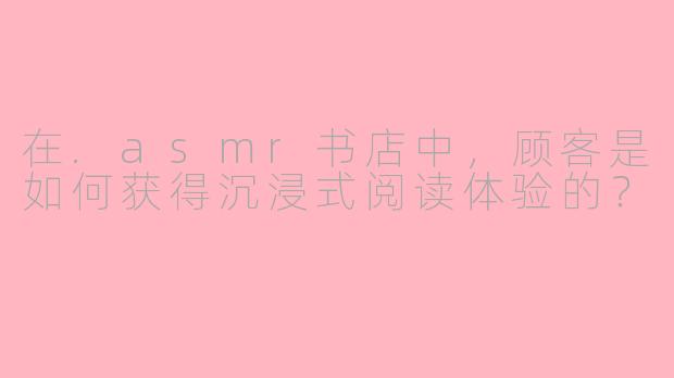 在.asmr书店中，顾客是如何获得沉浸式阅读体验的？
