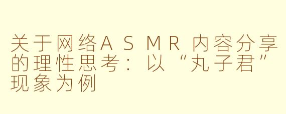 关于网络ASMR内容分享的理性思考:以“丸子君”现象为例