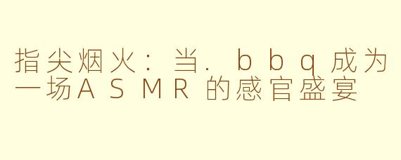 指尖烟火:当.bbq成为一场ASMR的感官盛宴
