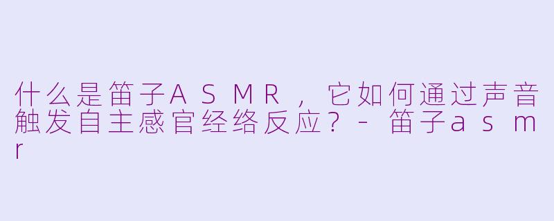什么是笛子ASMR，它如何通过声音触发自主感官经络反应？-笛子asmr