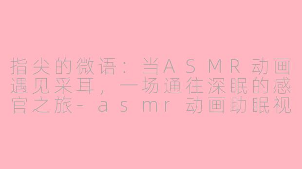 指尖的微语：当ASMR动画遇见采耳，一场通往深眠的感官之旅-asmr动画助眠视频采耳