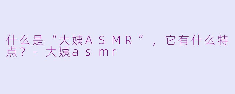 什么是“大姨ASMR”，它有什么特点？-大姨asmr