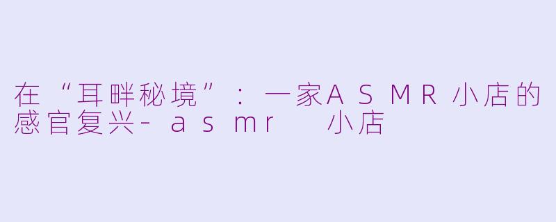 在“耳畔秘境”:一家ASMR小店的感官复兴-asmr 小店