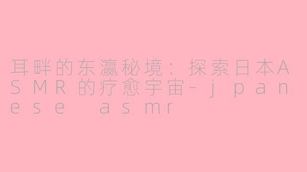 耳畔的东瀛秘境:探索日本ASMR的疗愈宇宙-jpanese asmr