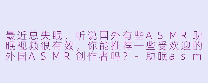 最近总失眠,听说国外有些ASMR助眠视频很有效,你能推荐一些受欢迎的外国ASMR创作者吗?-助眠asmr外国小姐姐做