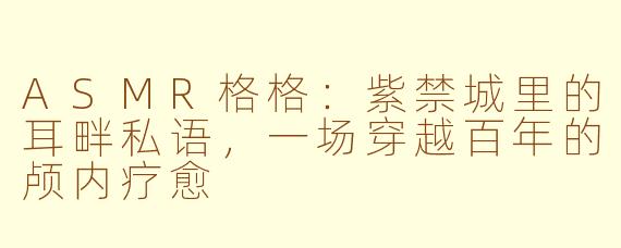 ASMR格格:紫禁城里的耳畔私语,一场穿越百年的颅内疗愈