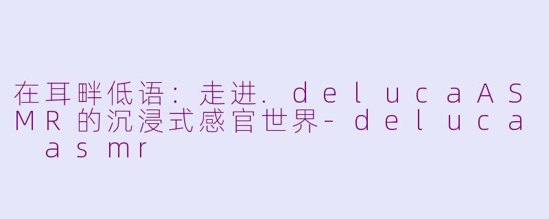 在耳畔低语:走进.delucaASMR的沉浸式感官世界-deluca asmr