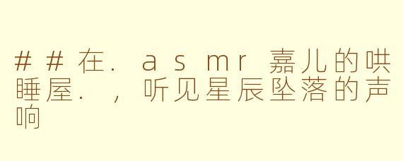 ##在.asmr嘉儿的哄睡屋.,听见星辰坠落的声响