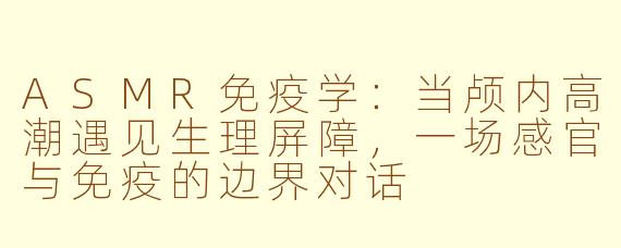ASMR免疫学:当颅内高潮遇见生理屏障,一场感官与免疫的边界对话