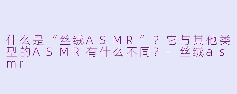 什么是“丝绒ASMR”?它与其他类型的ASMR有什么不同?-丝绒asmr