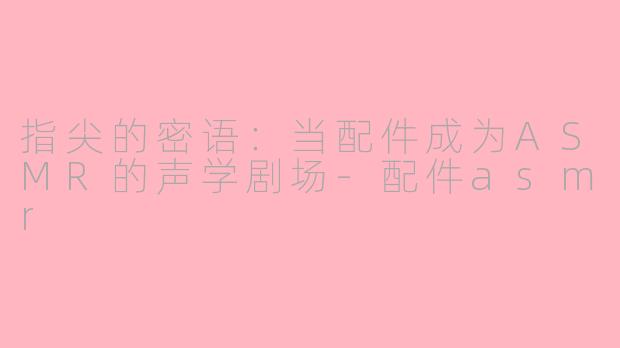 指尖的密语：当配件成为ASMR的声学剧场-配件asmr