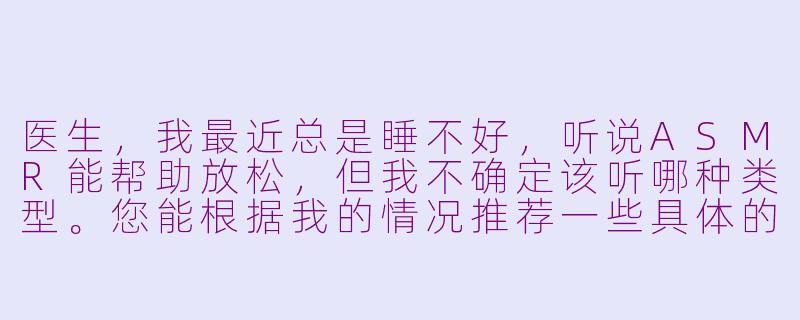 医生,我最近总是睡不好,听说ASMR能帮助放松,但我不确定该听哪种类型。您能根据我的情况推荐一些具体的ASMR触发音吗?-asmr问诊