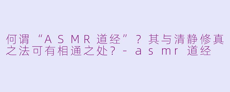 何谓“ASMR道经”？其与清静修真之法可有相通之处？-asmr道经