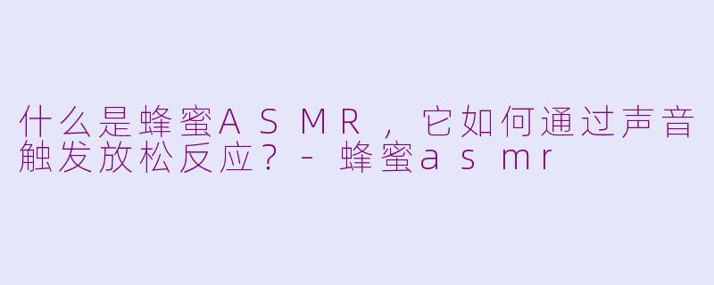 什么是蜂蜜ASMR,它如何通过声音触发放松反应?-蜂蜜asmr