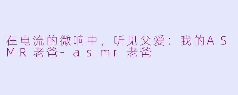 在电流的微响中,听见父爱:我的ASMR老爸-asmr老爸