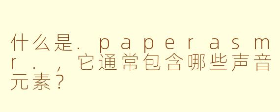 什么是.paperasmr.，它通常包含哪些声音元素？