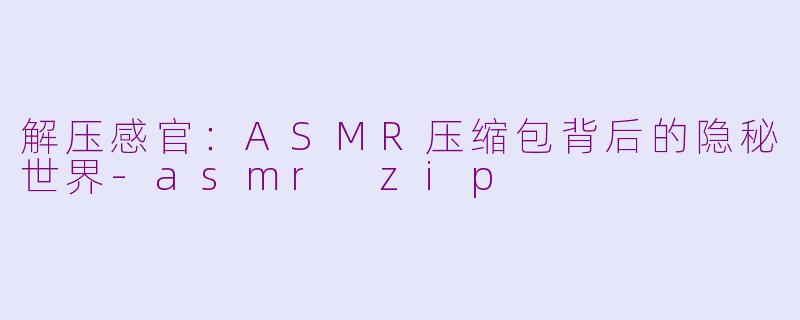 解压感官:ASMR压缩包背后的隐秘世界-asmr zip