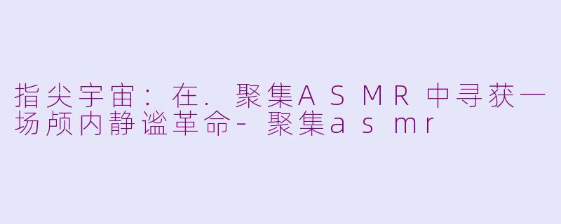 指尖宇宙:在.聚集ASMR中寻获一场颅内静谧革命-聚集asmr